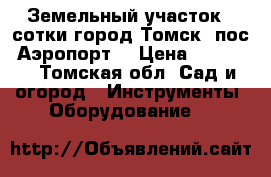 Земельный участок 4 сотки город Томск  пос. Аэропорт. › Цена ­ 20 000 - Томская обл. Сад и огород » Инструменты. Оборудование   